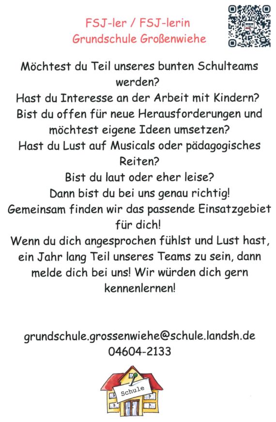 FSJ-ler / FSJ-lerin Grundschule Großenwiehe Möchtest du Teil unseres bunten Schulteams werden? Hast du Interesse an der Arbeit mit Kindern? Bist du offen für neue Herausforderungen und möchtest eigene Ideen umsetzen? Hast du Lust auf Musicals oder pädagogisches Reiten? Bist du laut oder eher leise? Dann bist du bei uns genau richtig! Gemeinsam finden wir das passende Einsatzgebiet für dich! Wenn du dich angesprochen fühlst und Lust hast, ein Jahr lang Teil unseres Teams zu sein, dann melde dich bei uns! Wir würden dich gern kennenlernen! grundschule.grossenwiehe@schule.landsh.de 04604-2133